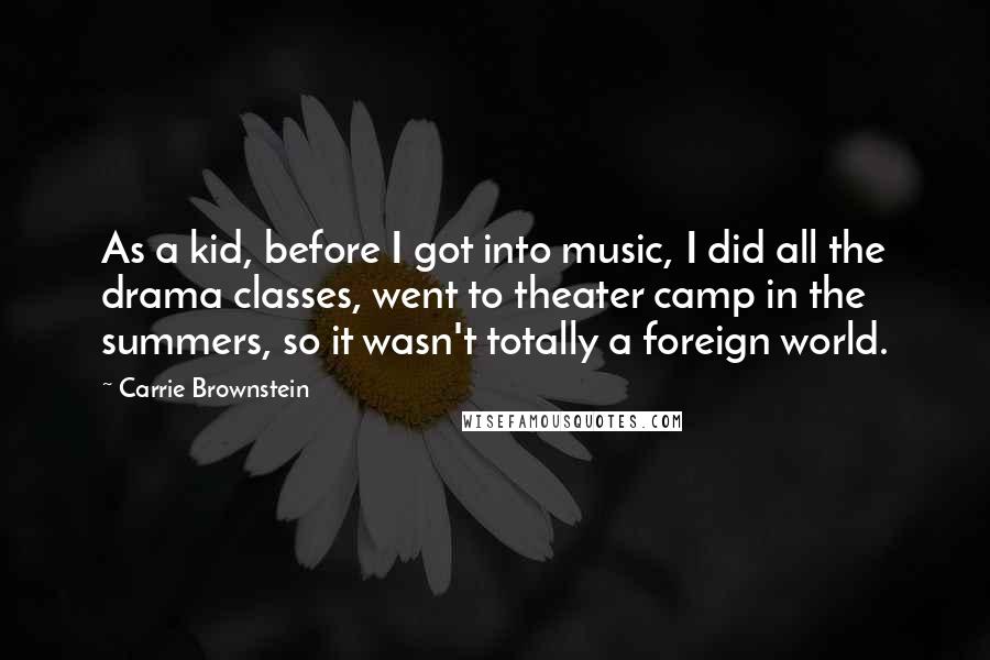 Carrie Brownstein quotes: As a kid, before I got into music, I did all the drama classes, went to theater camp in the summers, so it wasn't totally a foreign world.