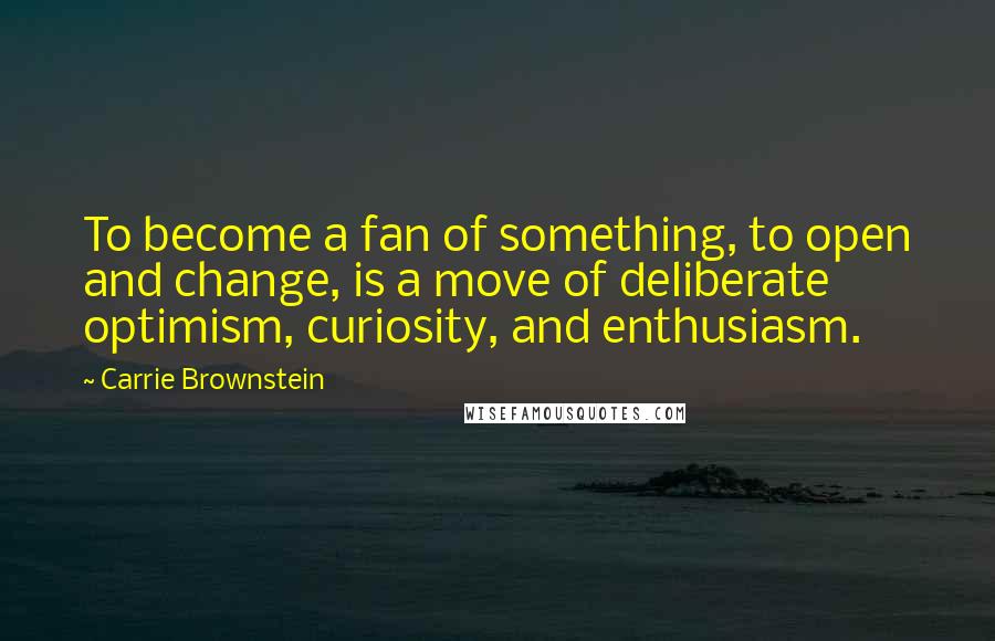 Carrie Brownstein quotes: To become a fan of something, to open and change, is a move of deliberate optimism, curiosity, and enthusiasm.