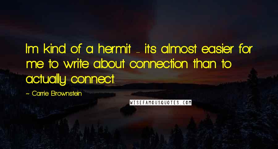 Carrie Brownstein quotes: I'm kind of a hermit - it's almost easier for me to write about connection than to actually connect. Carrie Brownstein quotes: I'm kind of a hermit - it's almost easier for me to write about connection than to actually connect.