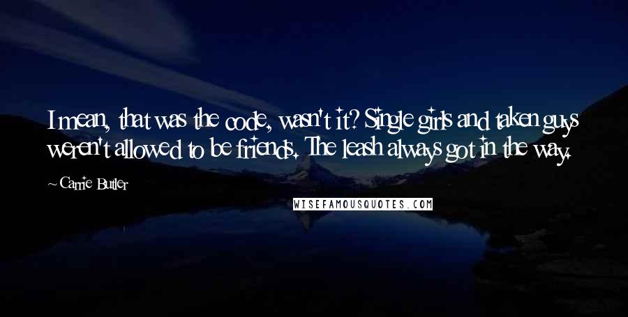 Carrie Butler quotes: I mean, that was the code, wasn't it? Single girls and taken guys weren't allowed to be friends. The leash always got in the way. Carrie Butler quotes: I mean, that was the code, wasn't it? Single girls and taken guys weren't allowed to be friends. The leash always got in the way.