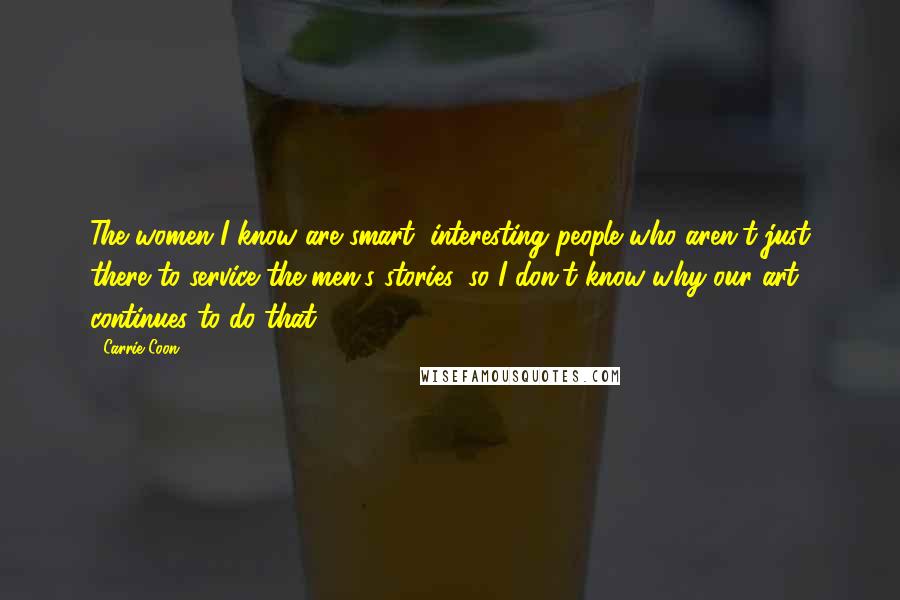 Carrie Coon quotes: The women I know are smart, interesting people who aren't just there to service the men's stories, so I don't know why our art continues to do that. Carrie Coon quotes: The women I know are smart, interesting people who aren't just there to service the men's stories, so I don't know why our art continues to do that.