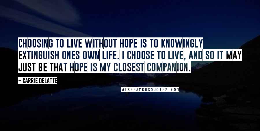 Carrie Delatte quotes: Choosing to live without hope is to knowingly extinguish ones own life. I choose to live, and so it may just be that hope is my closest companion.