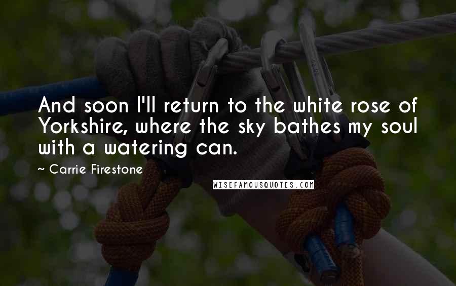Carrie Firestone quotes: And soon I'll return to the white rose of Yorkshire, where the sky bathes my soul with a watering can. Carrie Firestone quotes: And soon I'll return to the white rose of Yorkshire, where the sky bathes my soul with a watering can.