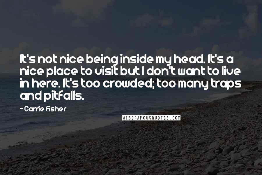 Carrie Fisher quotes: It's not nice being inside my head. It's a nice place to visit but I don't want to live in here. It's too crowded; too many traps and pitfalls. Carrie Fisher quotes: It's not nice being inside my head. It's a nice place to visit but I don't want to live in here. It's too crowded; too many traps and pitfalls.