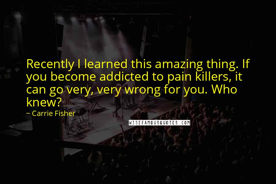 Carrie Fisher quotes: Recently I learned this amazing thing. If you become addicted to pain killers, it can go very, very wrong for you. Who knew? Carrie Fisher quotes: Recently I learned this amazing thing. If you become addicted to pain killers, it can go very, very wrong for you. Who knew?