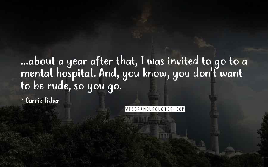 Carrie Fisher quotes: ...about a year after that, I was invited to go to a mental hospital. And, you know, you don't want to be rude, so you go. Carrie Fisher quotes: ...about a year after that, I was invited to go to a mental hospital. And, you know, you don't want to be rude, so you go.