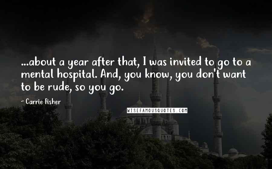 Carrie Fisher quotes: ...about a year after that, I was invited to go to a mental hospital. And, you know, you don't want to be rude, so you go.