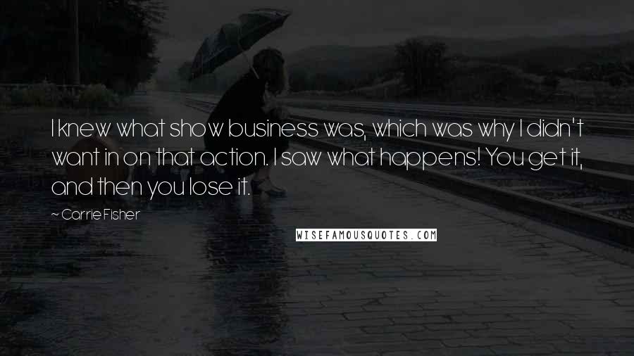 Carrie Fisher quotes: I knew what show business was, which was why I didn't want in on that action. I saw what happens! You get it, and then you lose it.