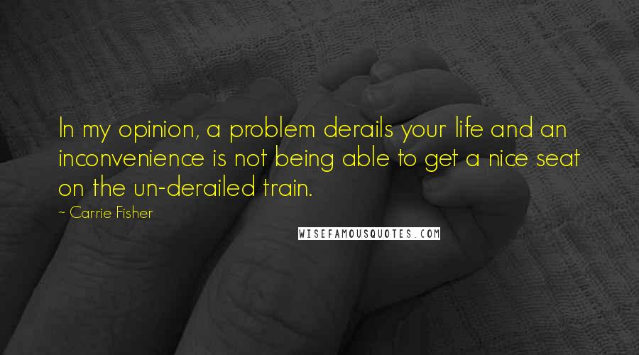 Carrie Fisher quotes: In my opinion, a problem derails your life and an inconvenience is not being able to get a nice seat on the un-derailed train. Carrie Fisher quotes: In my opinion, a problem derails your life and an inconvenience is not being able to get a nice seat on the un-derailed train.