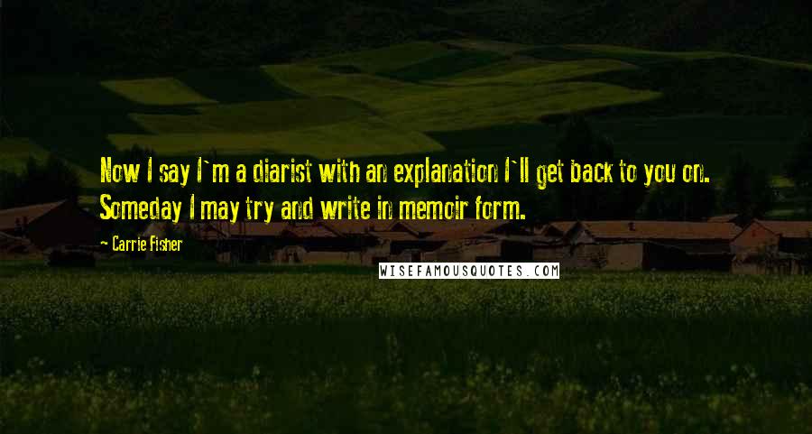 Carrie Fisher quotes: Now I say I'm a diarist with an explanation I'll get back to you on. Someday I may try and write in memoir form. Carrie Fisher quotes: Now I say I'm a diarist with an explanation I'll get back to you on. Someday I may try and write in memoir form.