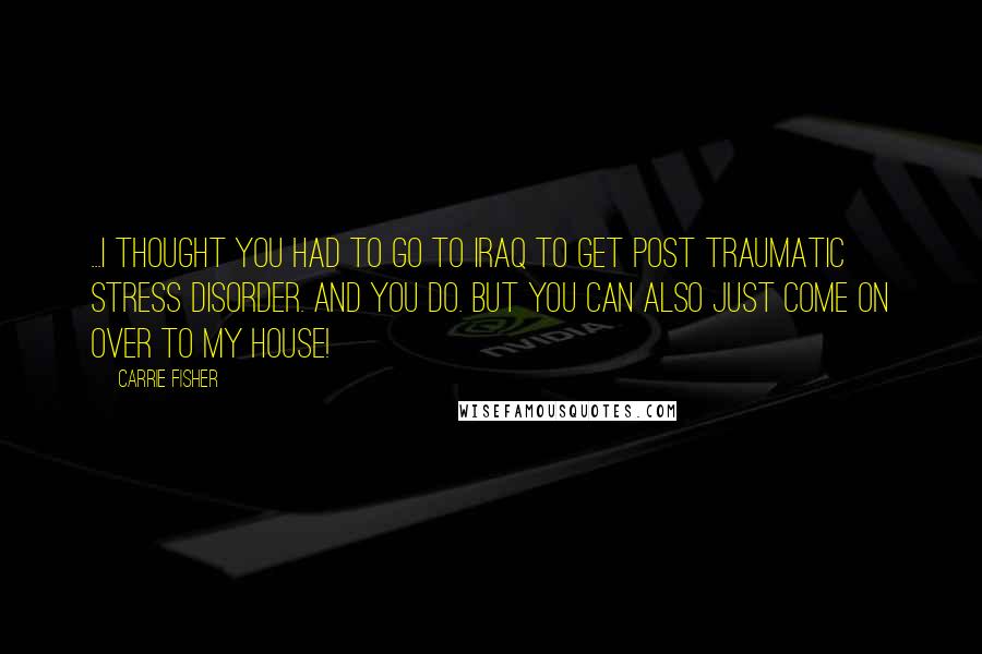 Carrie Fisher quotes: ...I thought you had to go to Iraq to get post traumatic stress disorder. And you do. But you can also just come on over to my house! Carrie Fisher quotes: ...I thought you had to go to Iraq to get post traumatic stress disorder. And you do. But you can also just come on over to my house!
