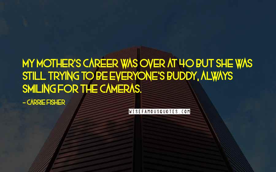 Carrie Fisher quotes: My mother's career was over at 40 but she was still trying to be everyone's buddy, always smiling for the cameras. Carrie Fisher quotes: My mother's career was over at 40 but she was still trying to be everyone's buddy, always smiling for the cameras.