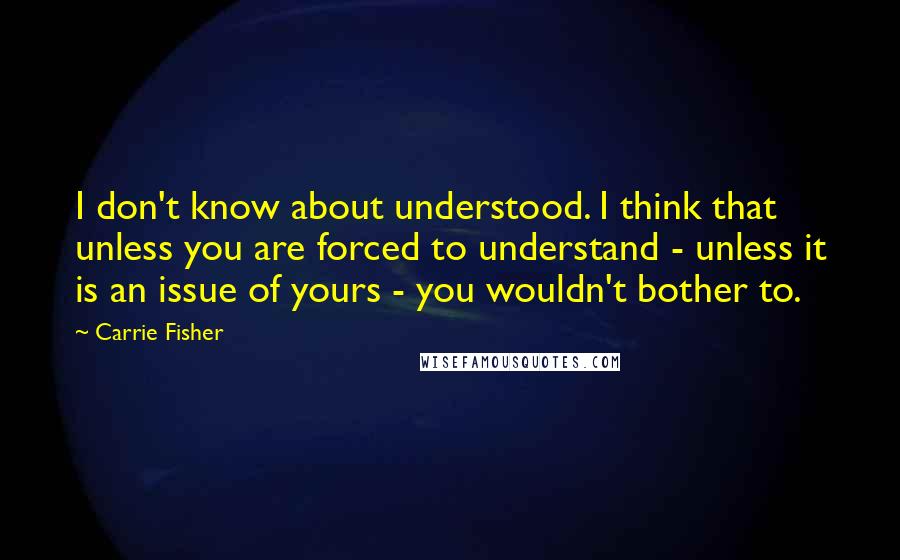 Carrie Fisher quotes: I don't know about understood. I think that unless you are forced to understand - unless it is an issue of yours - you wouldn't bother to. Carrie Fisher quotes: I don't know about understood. I think that unless you are forced to understand - unless it is an issue of yours - you wouldn't bother to.