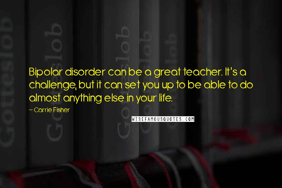 Carrie Fisher quotes: Bipolar disorder can be a great teacher. It's a challenge, but it can set you up to be able to do almost anything else in your life. Carrie Fisher quotes: Bipolar disorder can be a great teacher. It's a challenge, but it can set you up to be able to do almost anything else in your life.
