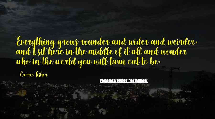 Carrie Fisher quotes: Everything grows rounder and wider and weirder, and I sit here in the middle of it all and wonder who in the world you will turn out to be. Carrie Fisher quotes: Everything grows rounder and wider and weirder, and I sit here in the middle of it all and wonder who in the world you will turn out to be.