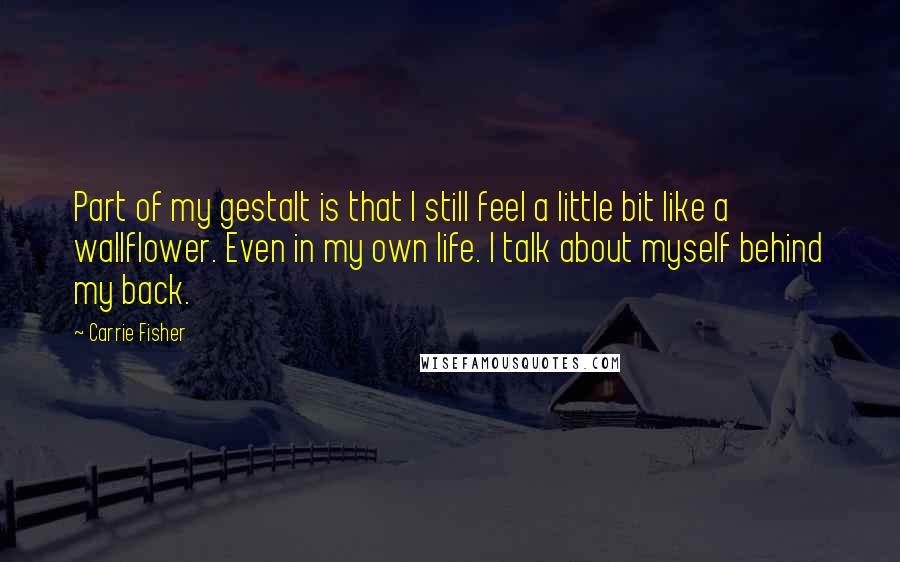 Carrie Fisher quotes: Part of my gestalt is that I still feel a little bit like a wallflower. Even in my own life. I talk about myself behind my back. Carrie Fisher quotes: Part of my gestalt is that I still feel a little bit like a wallflower. Even in my own life. I talk about myself behind my back.