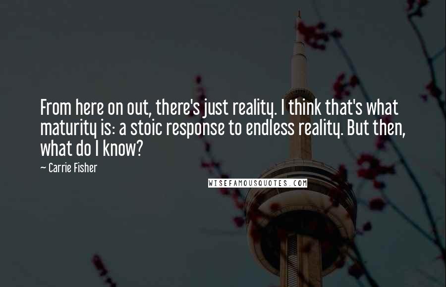 Carrie Fisher quotes: From here on out, there's just reality. I think that's what maturity is: a stoic response to endless reality. But then, what do I know? Carrie Fisher quotes: From here on out, there's just reality. I think that's what maturity is: a stoic response to endless reality. But then, what do I know?