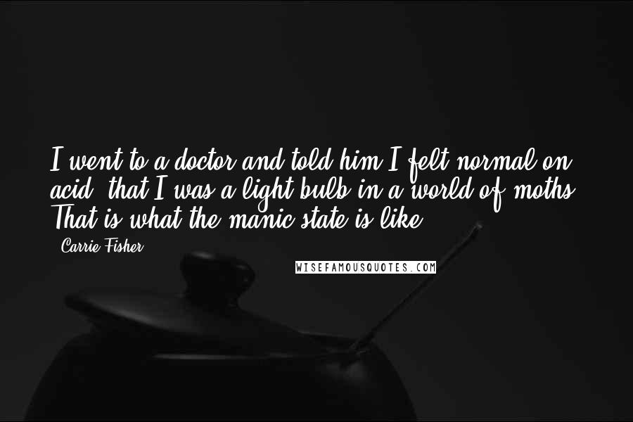 Carrie Fisher quotes: I went to a doctor and told him I felt normal on acid, that I was a light bulb in a world of moths. That is what the manic state Carrie Fisher quotes: I went to a doctor and told him I felt normal on acid, that I was a light bulb in a world of moths. That is what the manic state