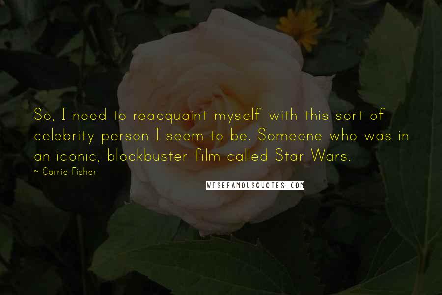 Carrie Fisher quotes: So, I need to reacquaint myself with this sort of celebrity person I seem to be. Someone who was in an iconic, blockbuster film called Star Wars. Carrie Fisher quotes: So, I need to reacquaint myself with this sort of celebrity person I seem to be. Someone who was in an iconic, blockbuster film called Star Wars.
