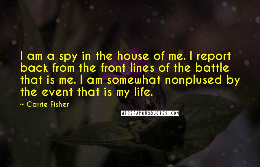 Carrie Fisher quotes: I am a spy in the house of me. I report back from the front lines of the battle that is me. I am somewhat nonplused by the event that