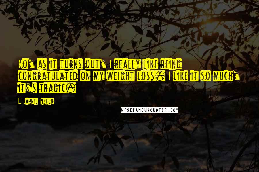 Carrie Fisher quotes: No, as it turns out, I really like being congratulated on my weight loss. I like it so much, it's tragic.
