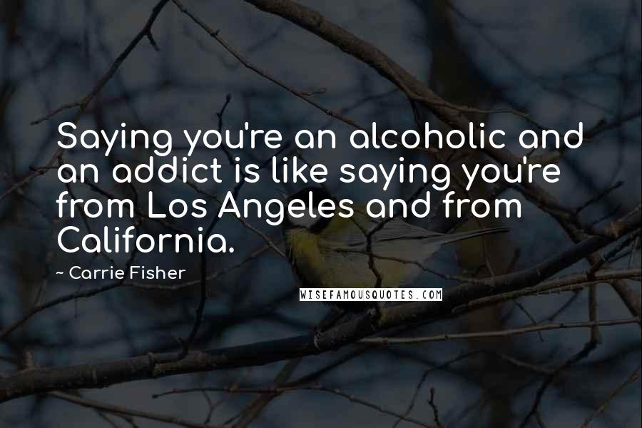 Carrie Fisher quotes: Saying you're an alcoholic and an addict is like saying you're from Los Angeles and from California. Carrie Fisher quotes: Saying you're an alcoholic and an addict is like saying you're from Los Angeles and from California.