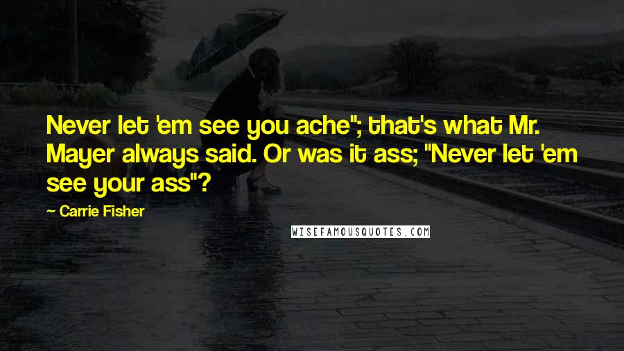 Carrie Fisher quotes: Never let 'em see you ache"; that's what Mr. Mayer always said. Or was it ass; "Never let 'em see your ass"?