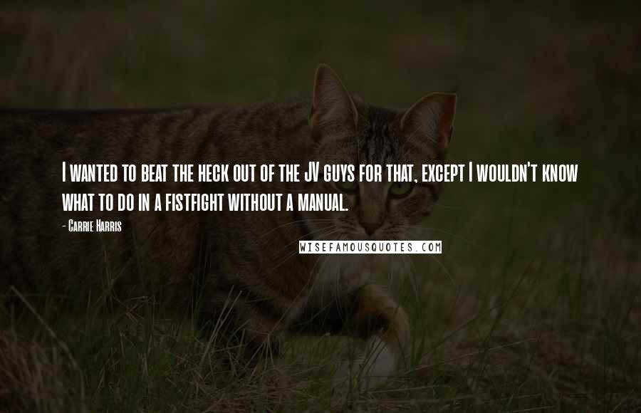 Carrie Harris quotes: I wanted to beat the heck out of the JV guys for that, except I wouldn't know what to do in a fistfight without a manual.