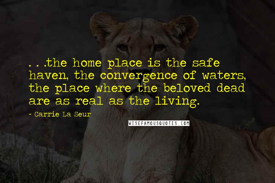 Carrie La Seur quotes: . . .the home place is the safe haven, the convergence of waters, the place where the beloved dead are as real as the living. Carrie La Seur quotes: . . .the home place is the safe haven, the convergence of waters, the place where the beloved dead are as real as the living.