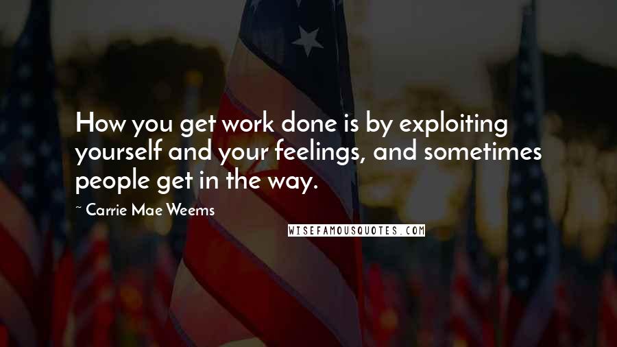Carrie Mae Weems quotes: How you get work done is by exploiting yourself and your feelings, and sometimes people get in the way.