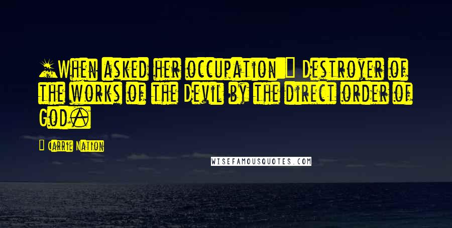 Carrie Nation quotes: [When asked her occupation:] Destroyer of the works of the Devil by the direct order of God.