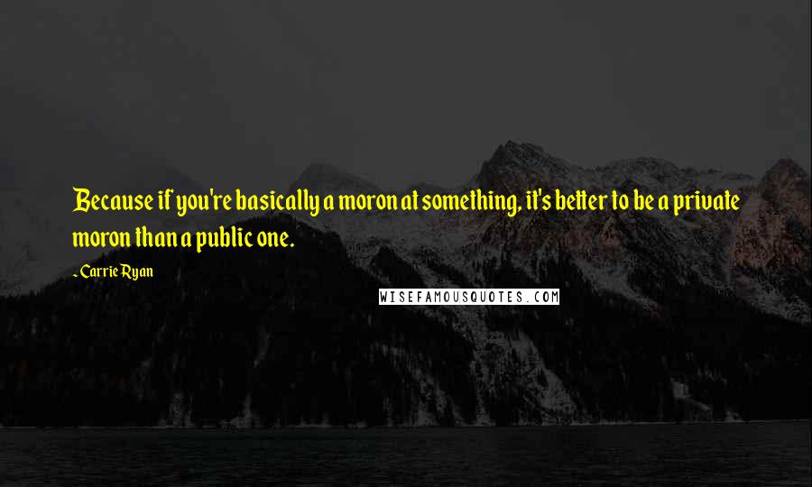Carrie Ryan quotes: Because if you're basically a moron at something, it's better to be a private moron than a public one. Carrie Ryan quotes: Because if you're basically a moron at something, it's better to be a private moron than a public one.