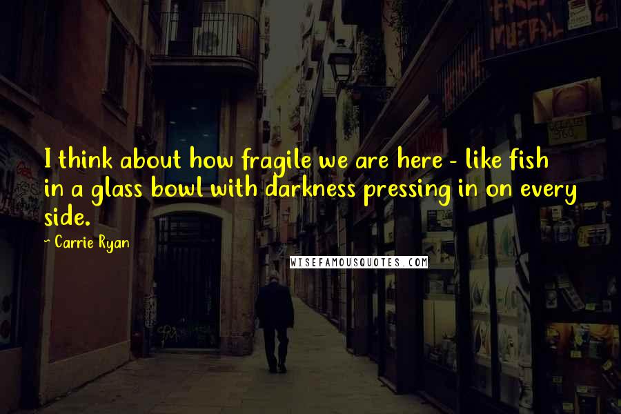 Carrie Ryan quotes: I think about how fragile we are here - like fish in a glass bowl with darkness pressing in on every side.