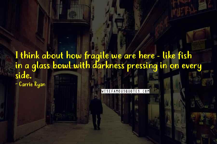 Carrie Ryan quotes: I think about how fragile we are here - like fish in a glass bowl with darkness pressing in on every side. Carrie Ryan quotes: I think about how fragile we are here - like fish in a glass bowl with darkness pressing in on every side.