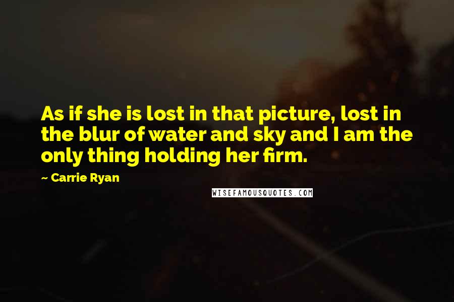 Carrie Ryan quotes: As if she is lost in that picture, lost in the blur of water and sky and I am the only thing holding her firm. Carrie Ryan quotes: As if she is lost in that picture, lost in the blur of water and sky and I am the only thing holding her firm.