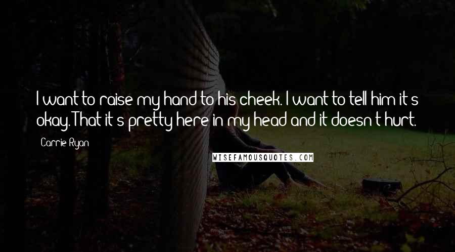 Carrie Ryan quotes: I want to raise my hand to his cheek. I want to tell him it's okay. That it's pretty here in my head and it doesn't hurt. Carrie Ryan quotes: I want to raise my hand to his cheek. I want to tell him it's okay. That it's pretty here in my head and it doesn't hurt.