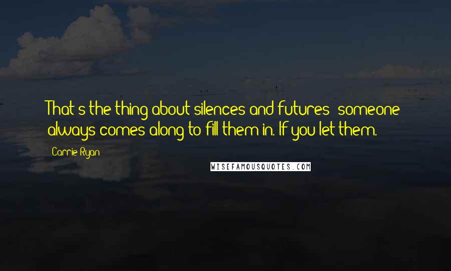 Carrie Ryan quotes: That's the thing about silences and futures; someone always comes along to fill them in. If you let them. Carrie Ryan quotes: That's the thing about silences and futures; someone always comes along to fill them in. If you let them.
