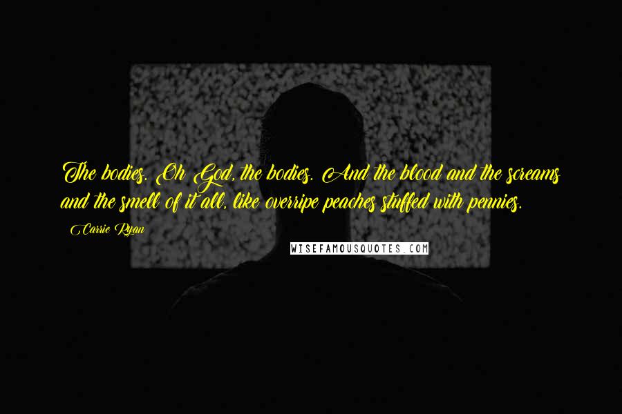 Carrie Ryan quotes: The bodies. Oh God, the bodies. And the blood and the screams and the smell of it all, like overripe peaches stuffed with pennies. Carrie Ryan quotes: The bodies. Oh God, the bodies. And the blood and the screams and the smell of it all, like overripe peaches stuffed with pennies.
