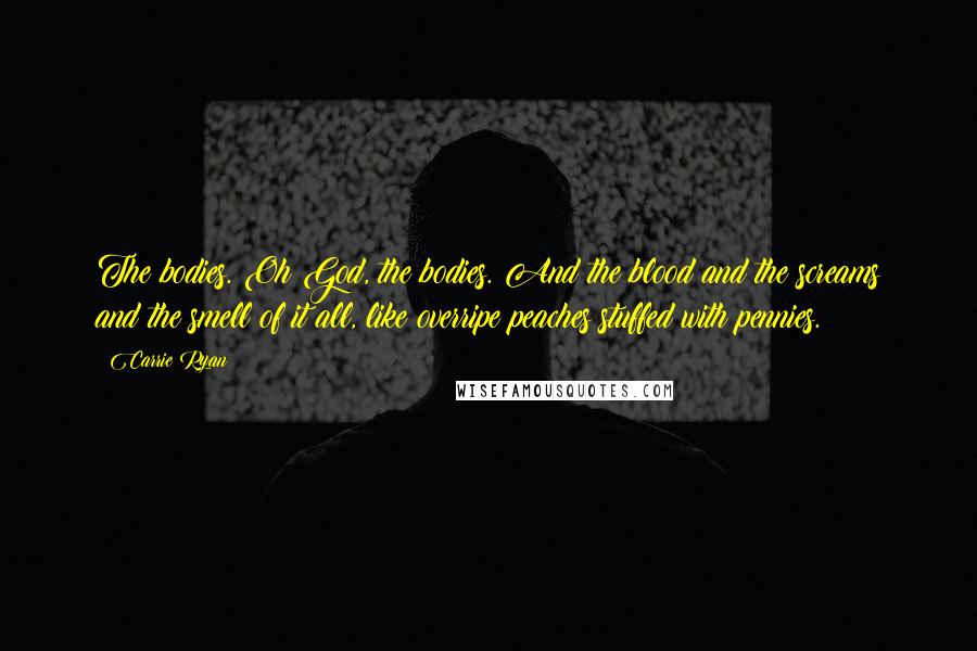 Carrie Ryan quotes: The bodies. Oh God, the bodies. And the blood and the screams and the smell of it all, like overripe peaches stuffed with pennies.