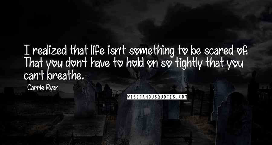 Carrie Ryan quotes: I realized that life isn't something to be scared of. That you don't have to hold on so tightly that you can't breathe. Carrie Ryan quotes: I realized that life isn't something to be scared of. That you don't have to hold on so tightly that you can't breathe.