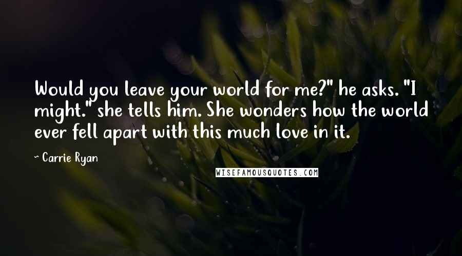 Carrie Ryan quotes: Would you leave your world for me?" he asks. "I might." she tells him. She wonders how the world ever fell apart with this much love in it. Carrie Ryan quotes: Would you leave your world for me?" he asks. "I might." she tells him. She wonders how the world ever fell apart with this much love in it.
