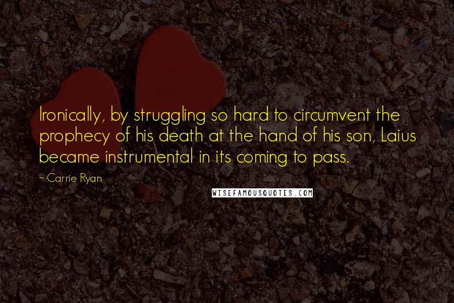 Carrie Ryan quotes: Ironically, by struggling so hard to circumvent the prophecy of his death at the hand of his son, Laius became instrumental in its coming to pass. Carrie Ryan quotes: Ironically, by struggling so hard to circumvent the prophecy of his death at the hand of his son, Laius became instrumental in its coming to pass.