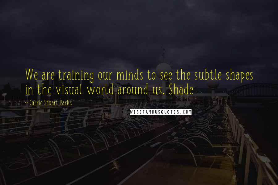 Carrie Stuart Parks quotes: We are training our minds to see the subtle shapes in the visual world around us. Shade