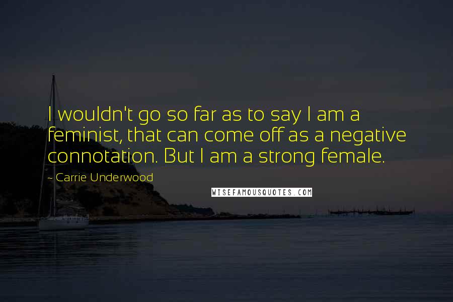 Carrie Underwood quotes: I wouldn't go so far as to say I am a feminist, that can come off as a negative connotation. But I am a strong female.