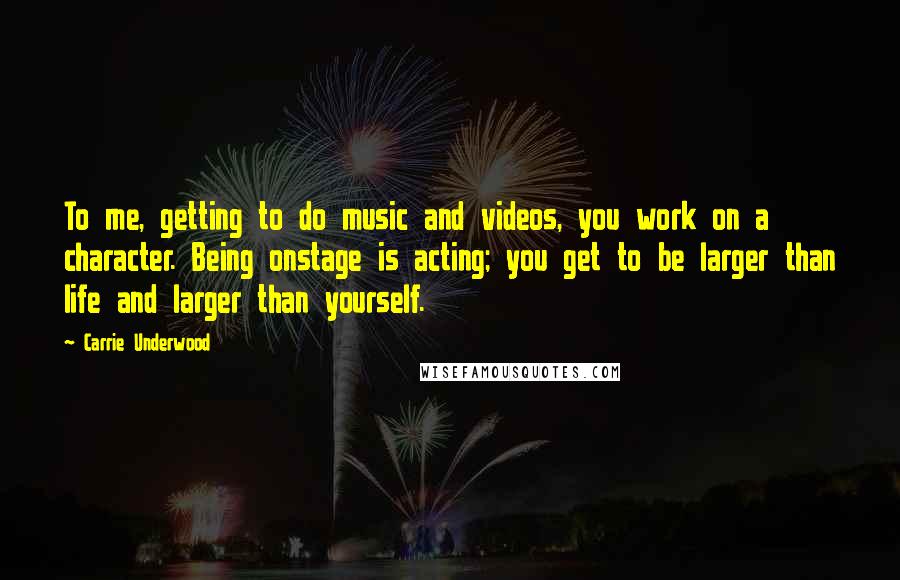 Carrie Underwood quotes: To me, getting to do music and videos, you work on a character. Being onstage is acting; you get to be larger than life and larger than yourself. Carrie Underwood quotes: To me, getting to do music and videos, you work on a character. Being onstage is acting; you get to be larger than life and larger than yourself.