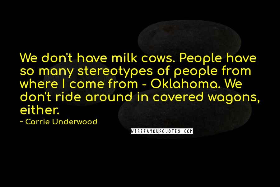 Carrie Underwood quotes: We don't have milk cows. People have so many stereotypes of people from where I come from - Oklahoma. We don't ride around in covered wagons, either.