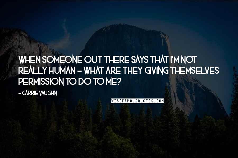 Carrie Vaughn quotes: When someone out there says that I'm not really human - what are they giving themselves permission to do to me?