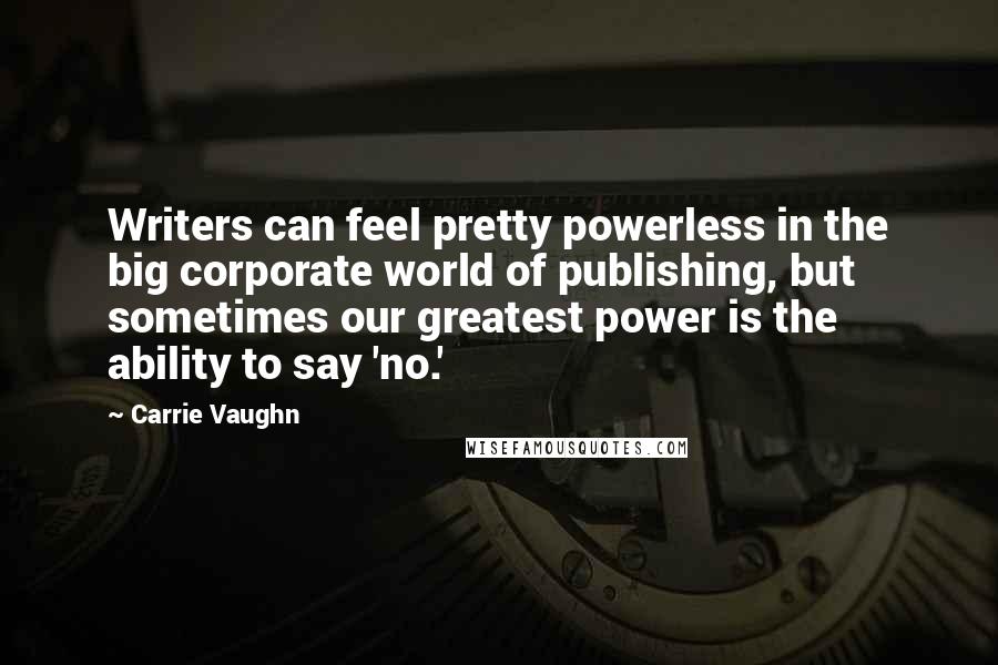 Carrie Vaughn quotes: Writers can feel pretty powerless in the big corporate world of publishing, but sometimes our greatest power is the ability to say 'no.'