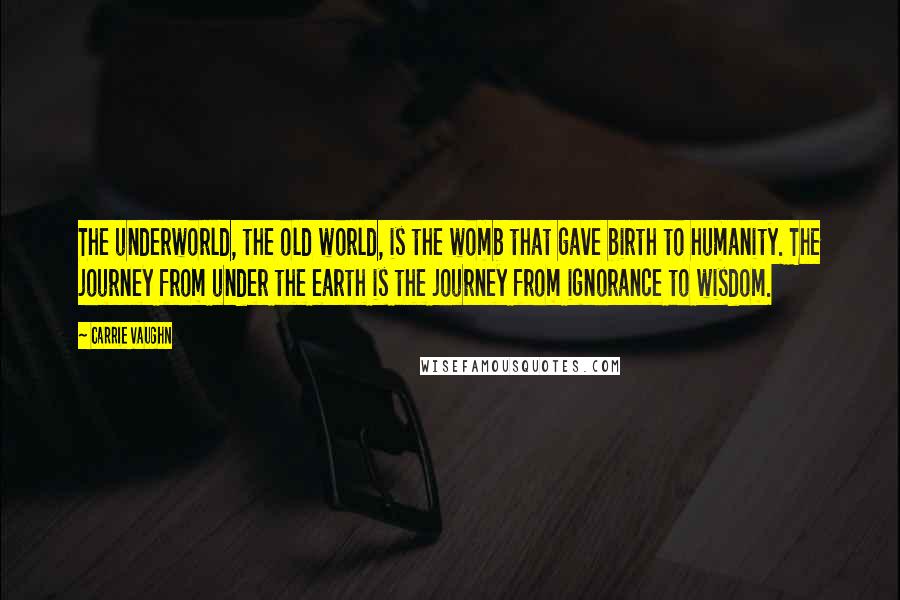 Carrie Vaughn quotes: The underworld, the old world, is the womb that gave birth to humanity. The journey from under the earth is the journey from ignorance to wisdom.