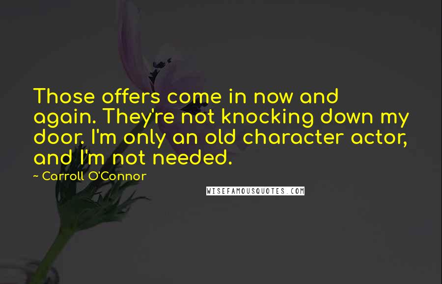 Carroll O'Connor quotes: Those offers come in now and again. They're not knocking down my door. I'm only an old character actor, and I'm not needed.